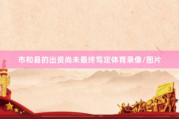 市和县的出资尚未最终笃定体育录像/图片