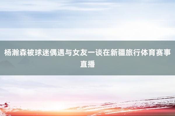 杨瀚森被球迷偶遇与女友一谈在新疆旅行体育赛事直播