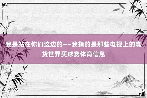 我是站在你们这边的——我指的是那些电视上的蠢货世界买球赛体育信息