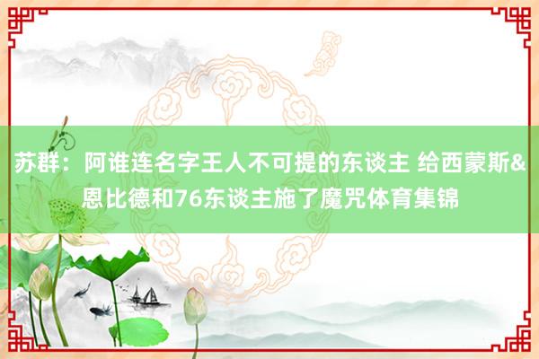 苏群：阿谁连名字王人不可提的东谈主 给西蒙斯&恩比德和76东谈主施了魔咒体育集锦
