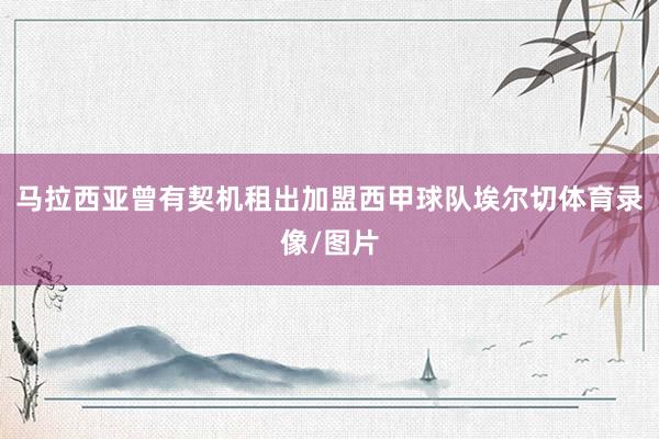 马拉西亚曾有契机租出加盟西甲球队埃尔切体育录像/图片