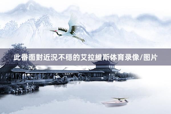此番面對近況不穩的艾拉維斯体育录像/图片