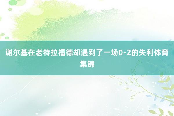 谢尔基在老特拉福德却遇到了一场0-2的失利体育集锦