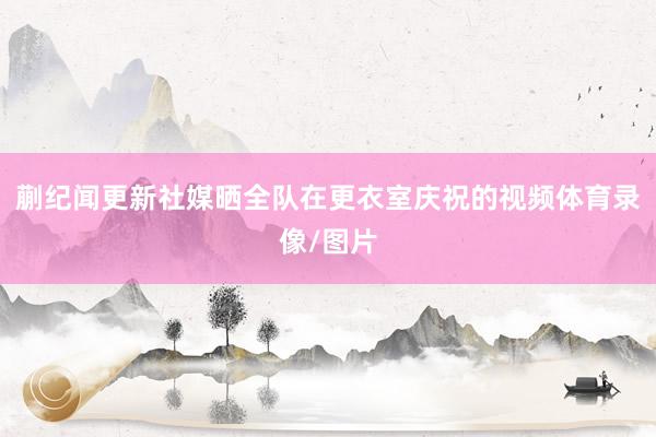 蒯纪闻更新社媒晒全队在更衣室庆祝的视频体育录像/图片