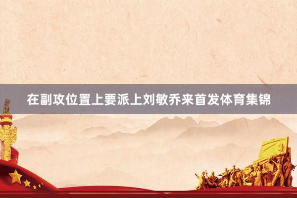 在副攻位置上要派上刘敏乔来首发体育集锦