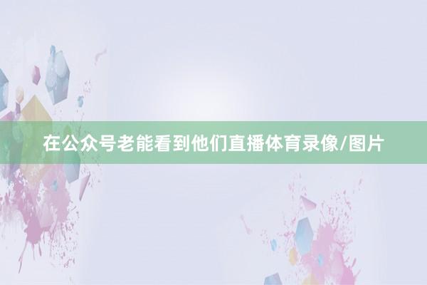 在公众号老能看到他们直播体育录像/图片