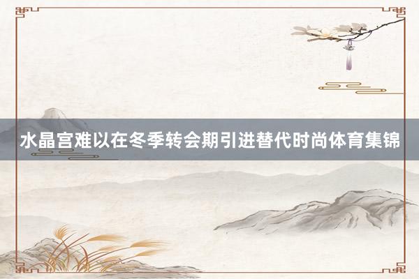 水晶宫难以在冬季转会期引进替代时尚体育集锦