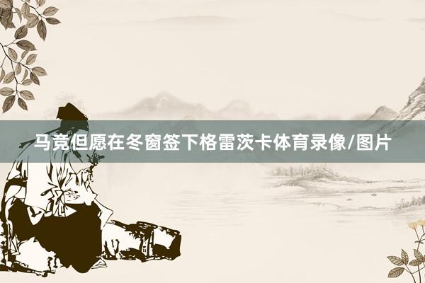 马竞但愿在冬窗签下格雷茨卡体育录像/图片