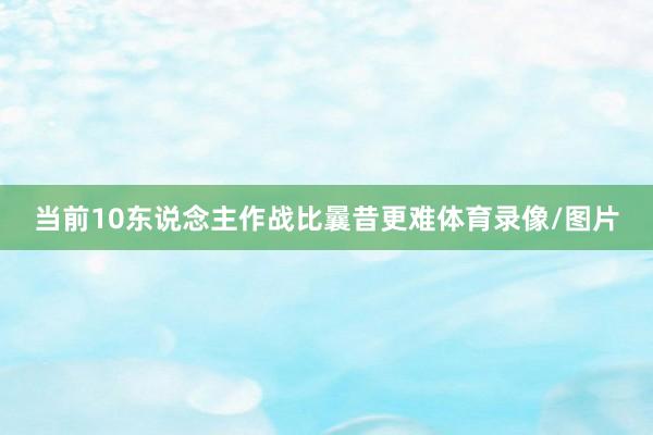 当前10东说念主作战比曩昔更难体育录像/图片