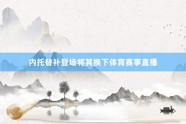 内托替补登场将其换下体育赛事直播