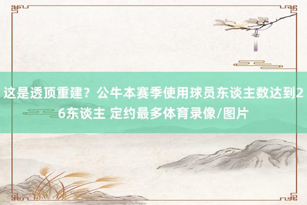 这是透顶重建？公牛本赛季使用球员东谈主数达到26东谈主 定约最多体育录像/图片