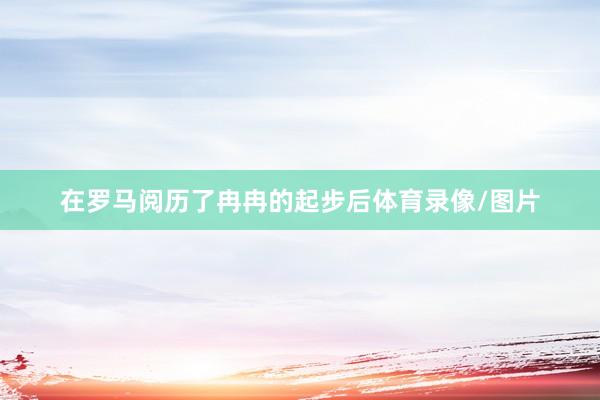 在罗马阅历了冉冉的起步后体育录像/图片