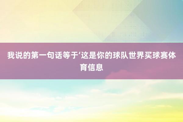 我说的第一句话等于‘这是你的球队世界买球赛体育信息