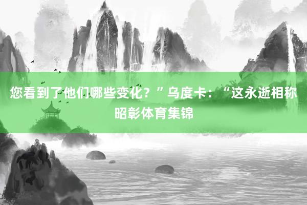 您看到了他们哪些变化？”乌度卡：“这永逝相称昭彰体育集锦