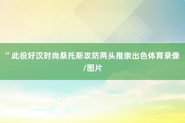 ”此役好汉时尚桑托斯攻防两头推崇出色体育录像/图片