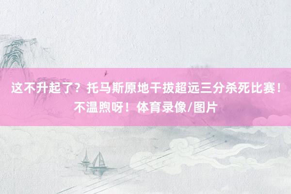 这不升起了？托马斯原地干拔超远三分杀死比赛！不温煦呀！体育录像/图片