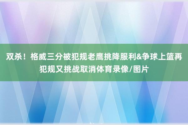 双杀！格威三分被犯规老鹰挑降服利&争球上篮再犯规又挑战取消体育录像/图片