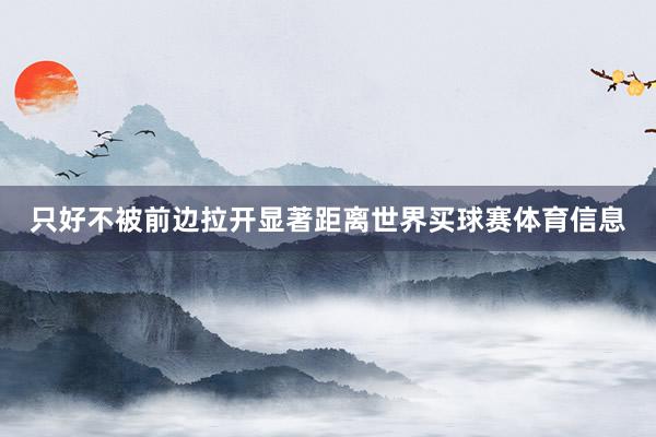只好不被前边拉开显著距离世界买球赛体育信息
