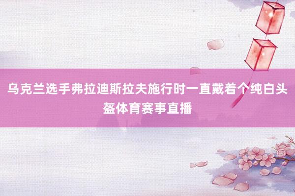 乌克兰选手弗拉迪斯拉夫施行时一直戴着个纯白头盔体育赛事直播