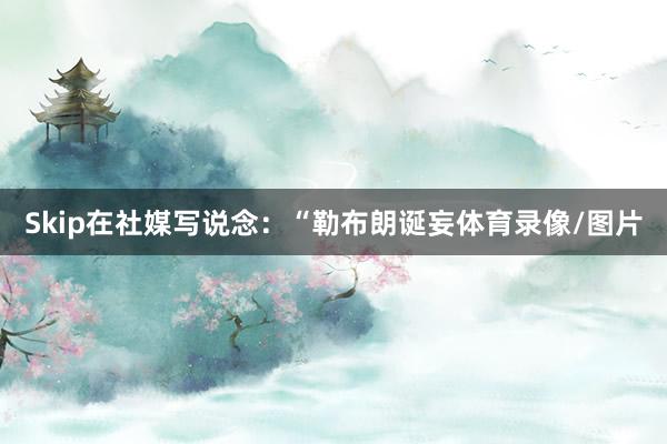 Skip在社媒写说念：“勒布朗诞妄体育录像/图片