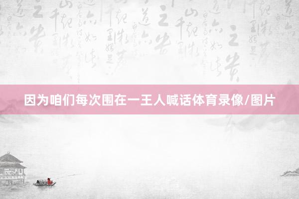 因为咱们每次围在一王人喊话体育录像/图片