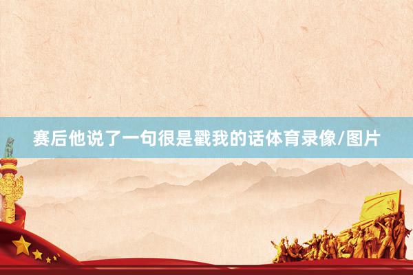 赛后他说了一句很是戳我的话体育录像/图片