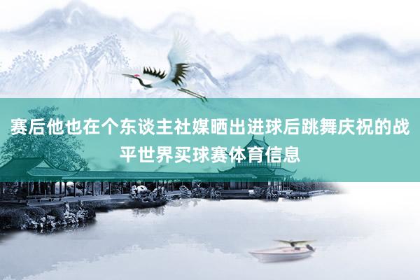 赛后他也在个东谈主社媒晒出进球后跳舞庆祝的战平世界买球赛体育信息