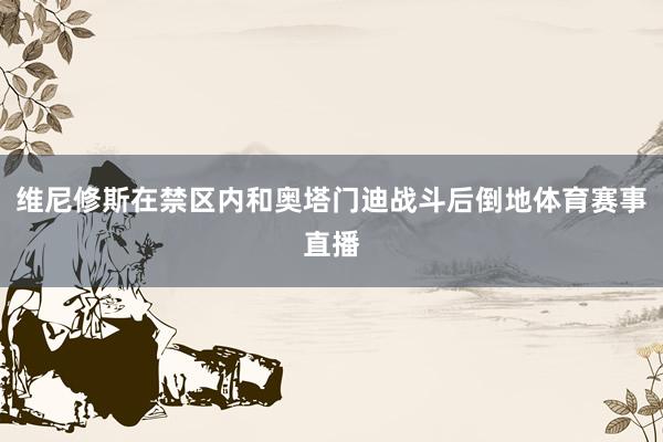 维尼修斯在禁区内和奥塔门迪战斗后倒地体育赛事直播