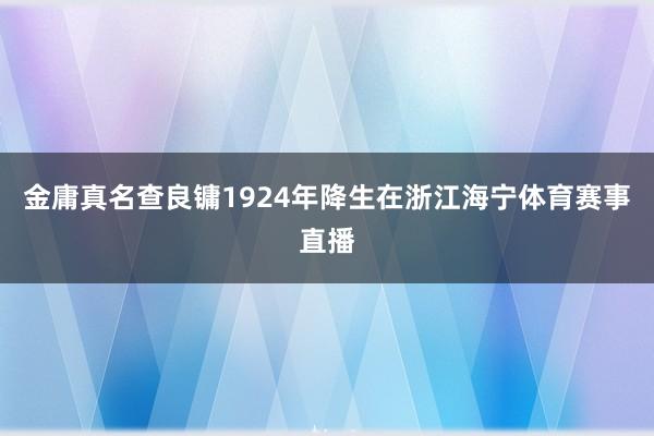 金庸真名查良镛1924年降生在浙江海宁体育赛事直播
