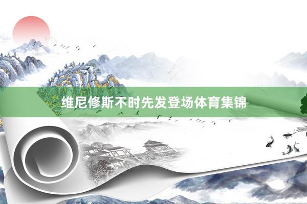 维尼修斯不时先发登场体育集锦