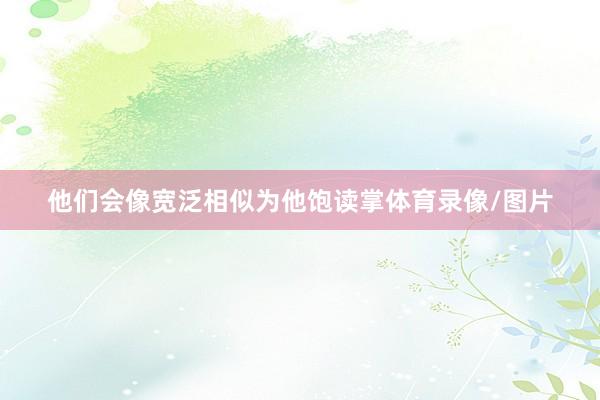 他们会像宽泛相似为他饱读掌体育录像/图片