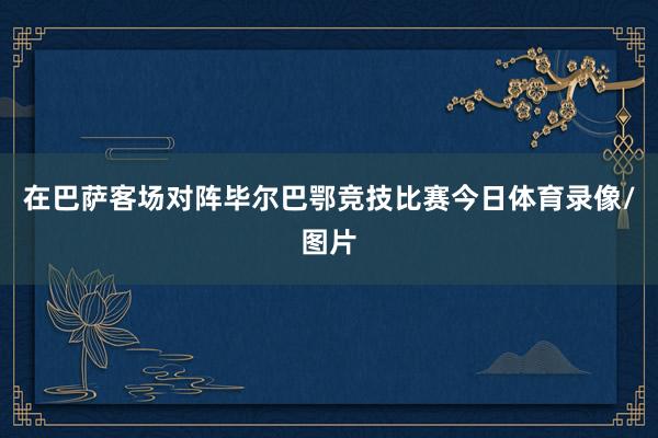 在巴萨客场对阵毕尔巴鄂竞技比赛今日体育录像/图片
