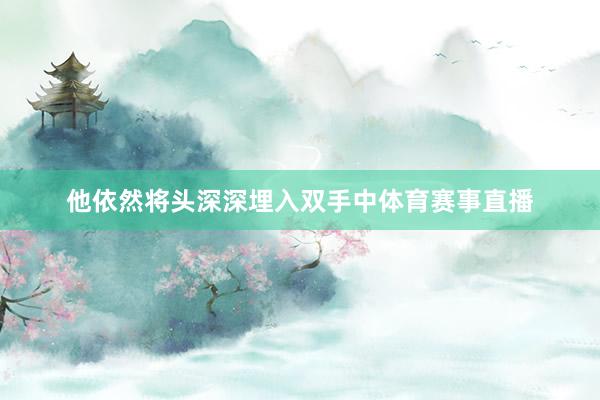 他依然将头深深埋入双手中体育赛事直播