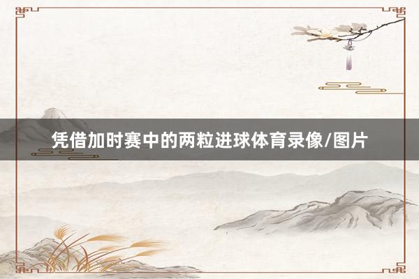凭借加时赛中的两粒进球体育录像/图片