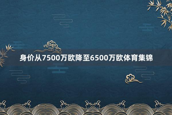 身价从7500万欧降至6500万欧体育集锦