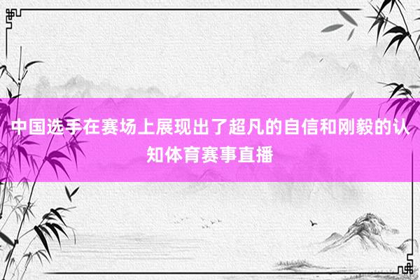 中国选手在赛场上展现出了超凡的自信和刚毅的认知体育赛事直播