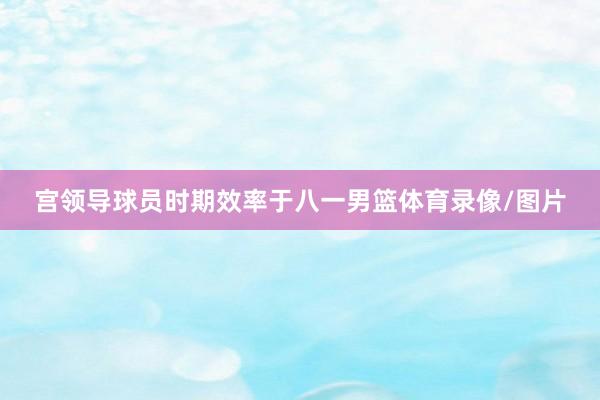 宫领导球员时期效率于八一男篮体育录像/图片
