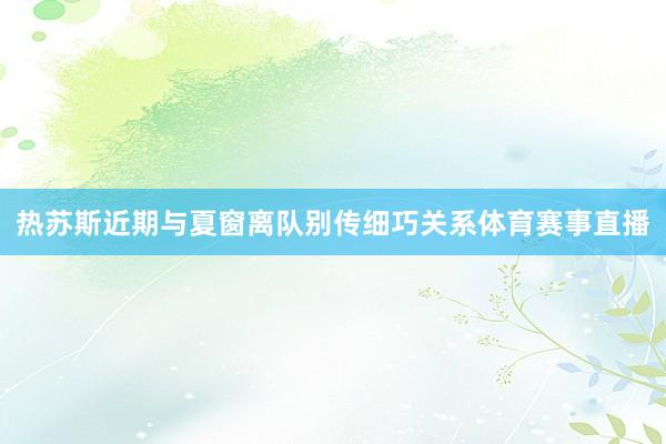 热苏斯近期与夏窗离队别传细巧关系体育赛事直播