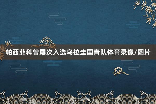 帕西菲科曾屡次入选乌拉圭国青队体育录像/图片