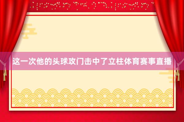 这一次他的头球攻门击中了立柱体育赛事直播