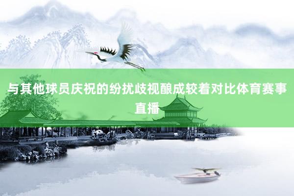 与其他球员庆祝的纷扰歧视酿成较着对比体育赛事直播