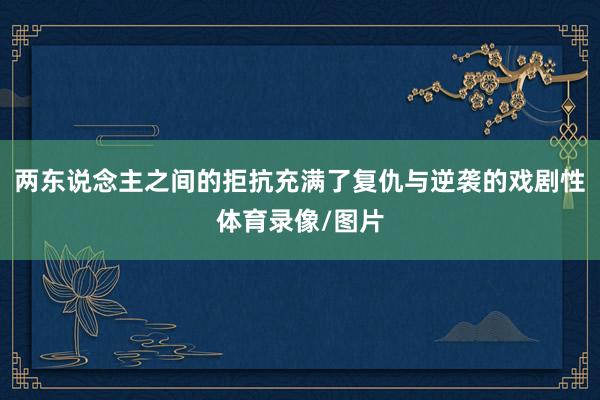 两东说念主之间的拒抗充满了复仇与逆袭的戏剧性体育录像/图片