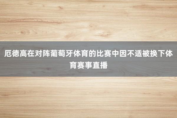 厄德高在对阵葡萄牙体育的比赛中因不适被换下体育赛事直播