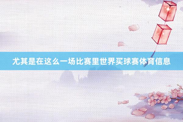 尤其是在这么一场比赛里世界买球赛体育信息