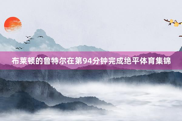 布莱顿的鲁特尔在第94分钟完成绝平体育集锦
