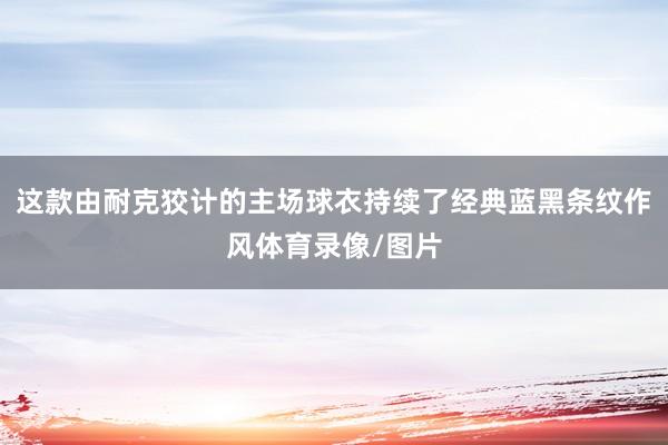 这款由耐克狡计的主场球衣持续了经典蓝黑条纹作风体育录像/图片
