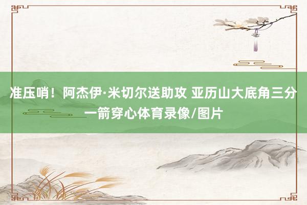 准压哨！阿杰伊·米切尔送助攻 亚历山大底角三分一箭穿心体育录像/图片