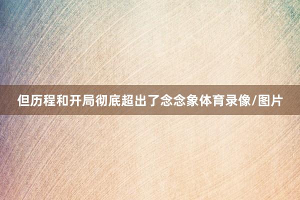 但历程和开局彻底超出了念念象体育录像/图片
