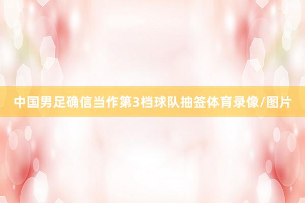 中国男足确信当作第3档球队抽签体育录像/图片