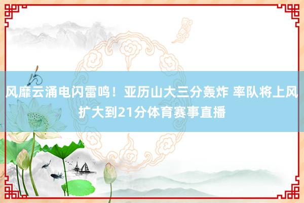 风靡云涌电闪雷鸣！亚历山大三分轰炸 率队将上风扩大到21分体育赛事直播